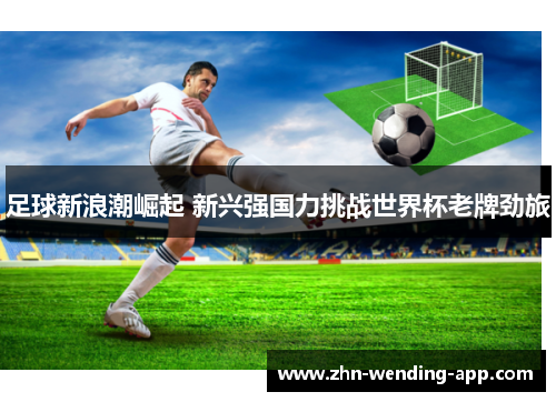 足球新浪潮崛起 新兴强国力挑战世界杯老牌劲旅 足球新浪潮崛起 新兴强国力挑战世界杯老牌劲旅