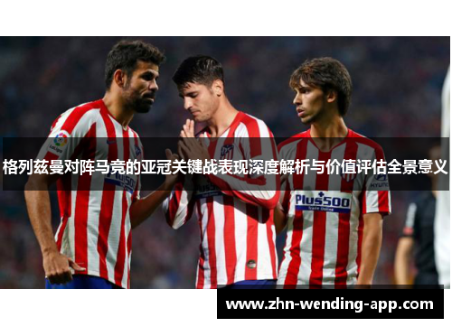 格列兹曼对阵马竞的亚冠关键战表现深度解析与价值评估全景意义