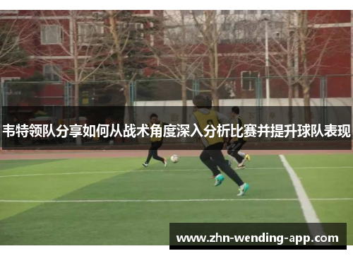 韦特领队分享如何从战术角度深入分析比赛并提升球队表现