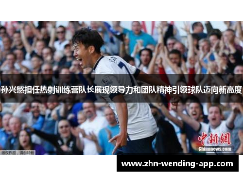 孙兴慜担任热刺训练营队长展现领导力和团队精神引领球队迈向新高度