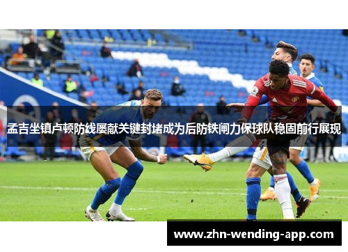 孟吉坐镇卢顿防线屡献关键封堵成为后防铁闸力保球队稳固前行展现 孟吉坐镇卢顿防线屡献关键封堵成为后防铁闸力保球队稳固前行展现